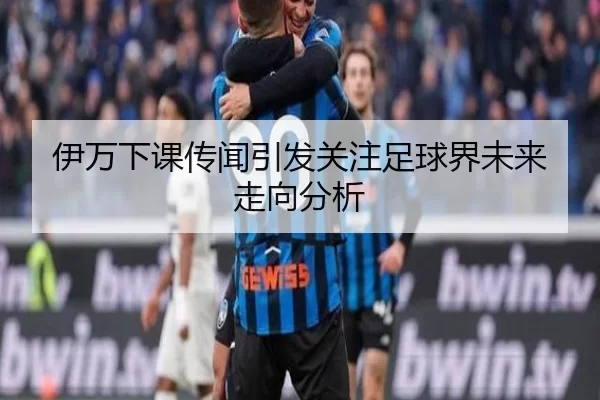 伊万下课传闻引发关注足球界未来走向分析